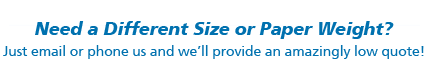 Need a Different Size or Paper Weight. Just email or phone and we’ll provide an amazingly low quote!